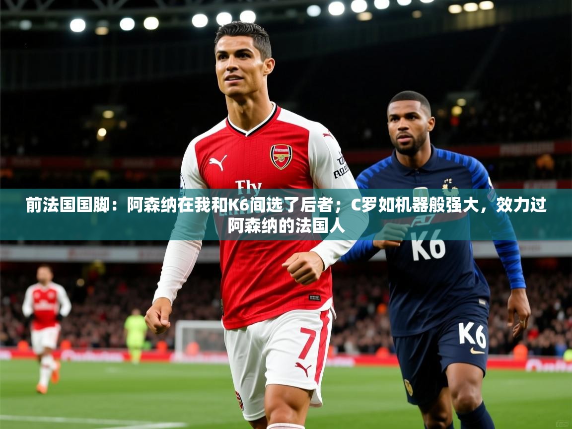 2025爱游戏体育注册账号前法国国脚：阿森纳在我和K6间选了后者；C罗如机器般强大，效力过阿森纳的法国人  第1张