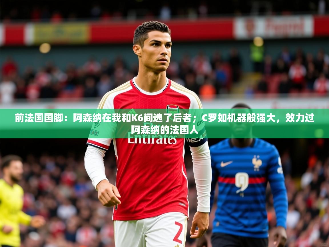 2025爱游戏体育注册账号前法国国脚：阿森纳在我和K6间选了后者；C罗如机器般强大，效力过阿森纳的法国人  第2张