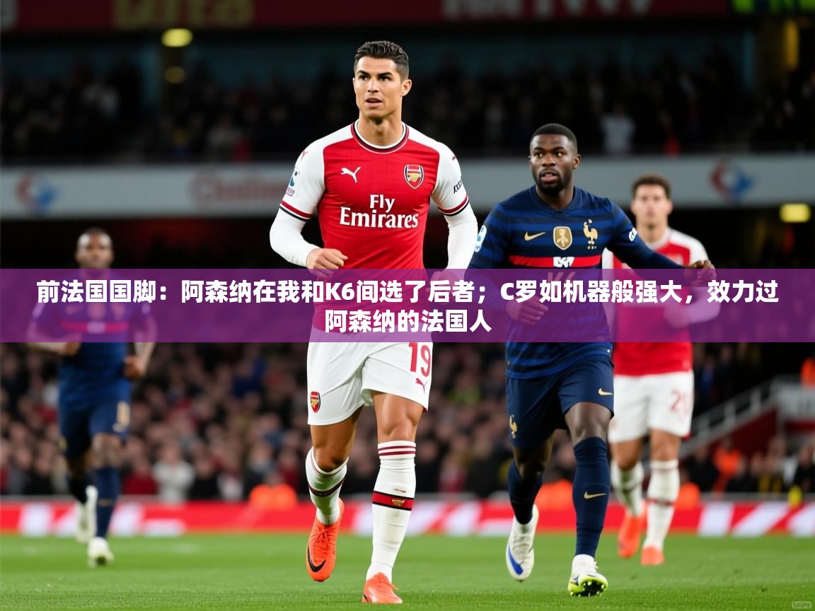 2025爱游戏体育注册账号前法国国脚：阿森纳在我和K6间选了后者；C罗如机器般强大，效力过阿森纳的法国人  第3张