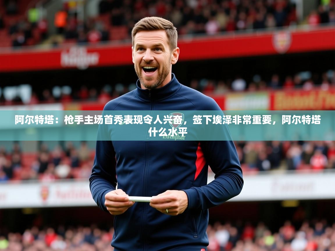 2025爱游戏体育下载阿尔特塔:枪手主场首秀表现令人兴奋,签下埃泽非常重要,阿尔特塔什么水平 第1张