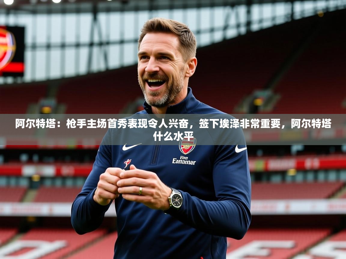 2025爱游戏体育下载阿尔特塔:枪手主场首秀表现令人兴奋,签下埃泽非常重要,阿尔特塔什么水平 第3张