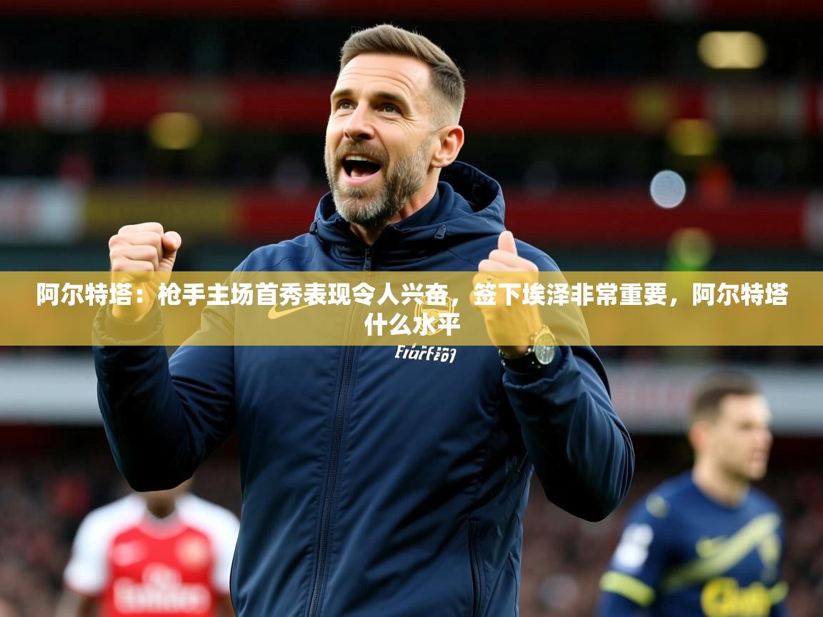 2025爱游戏体育下载阿尔特塔:枪手主场首秀表现令人兴奋,签下埃泽非常重要,阿尔特塔什么水平 第2张