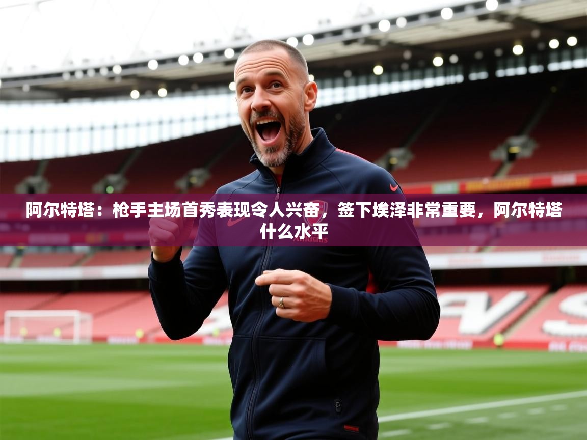 2025爱游戏体育下载阿尔特塔:枪手主场首秀表现令人兴奋,签下埃泽非常重要,阿尔特塔什么水平 第4张