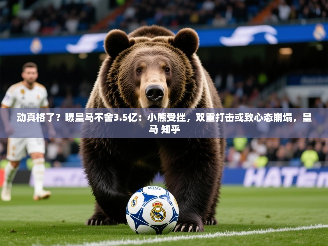 2025爱游戏体育在线网址动真格了？曝皇马不舍3.5亿：小熊受挫，双重打击或致心态崩塌，皇马 知乎