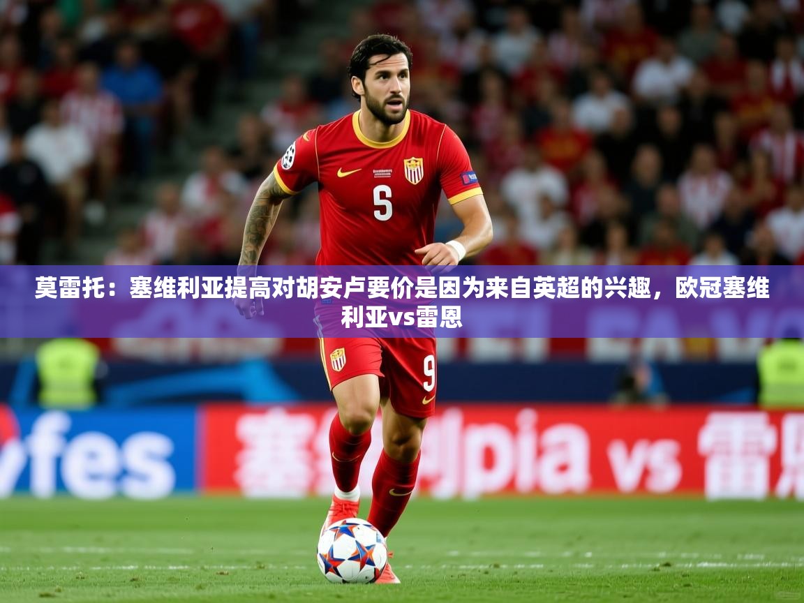 2025爱游戏体育在线网址莫雷托：塞维利亚提高对胡安卢要价是因为来自英超的兴趣，欧冠塞维利亚vs雷恩