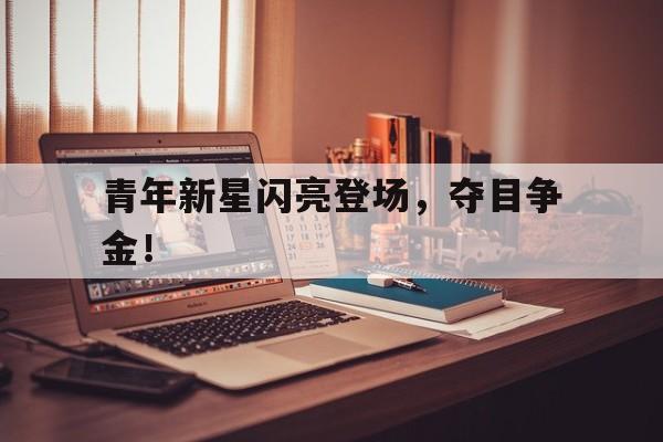 爱游戏体育在线-青年新星闪亮登场，夺目争金！的简单介绍